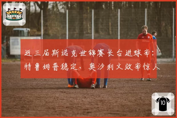 近三届斯诺克世锦赛长台进球率：特鲁姆普稳定，奥沙利文效率惊人