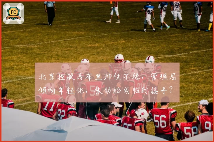北京控股马布里帅位不稳，管理层倾向年轻化，张劲松或临时接手？