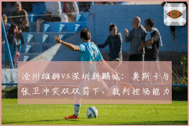 沧州雄狮vs深圳新鹏城：奥斯卡与张卫冲突双双罚下，裁判控场能力遭批