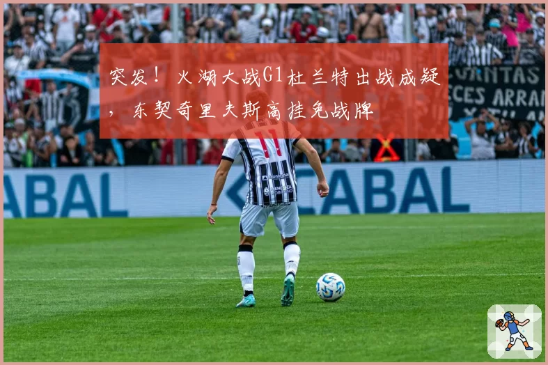 突发！火湖大战G1杜兰特出战成疑，东契奇里夫斯高挂免战牌