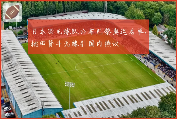 日本羽毛球队公布巴黎奥运名单，桃田贤斗无缘引国内热议