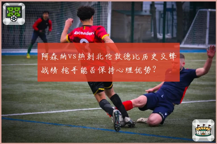 阿森纳vs热刺北伦敦德比历史交锋战绩 枪手能否保持心理优势？
