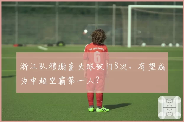 浙江队穆谢奎头球破门8次，有望成为中超空霸第一人？