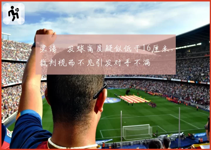 梁靖崑发球高度疑似低于16厘米，裁判视而不见引发对手不满