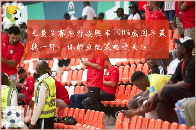 王曼昱赛季外战胜率100%成国乒最稳一环，体能分配策略受关注