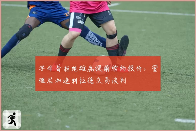 字母哥拒绝雄鹿提前续约报价，管理层加速利拉德交易谈判