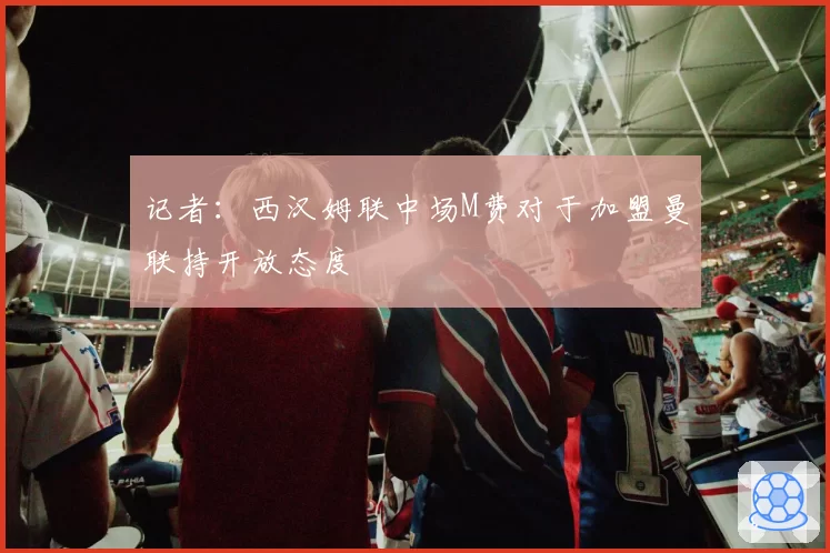 记者:西汉姆联中场M费对于加盟曼联持开放态度