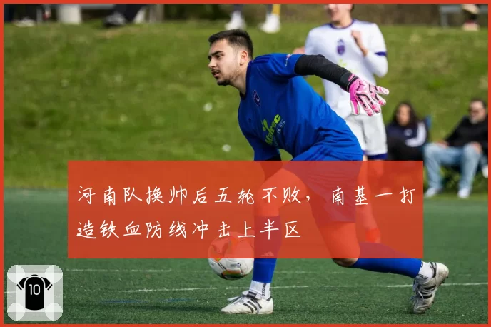 河南队换帅后五轮不败,南基一打造铁血防线冲击上半区