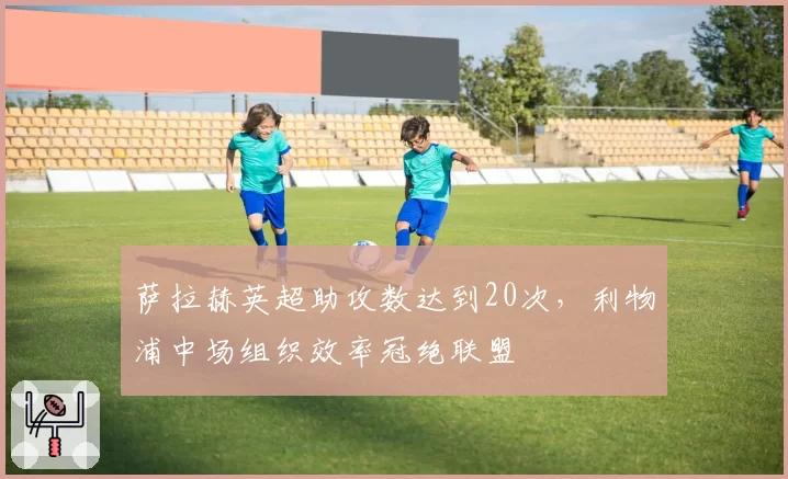 萨拉赫英超助攻数达到20次，利物浦中场组织效率冠绝联盟