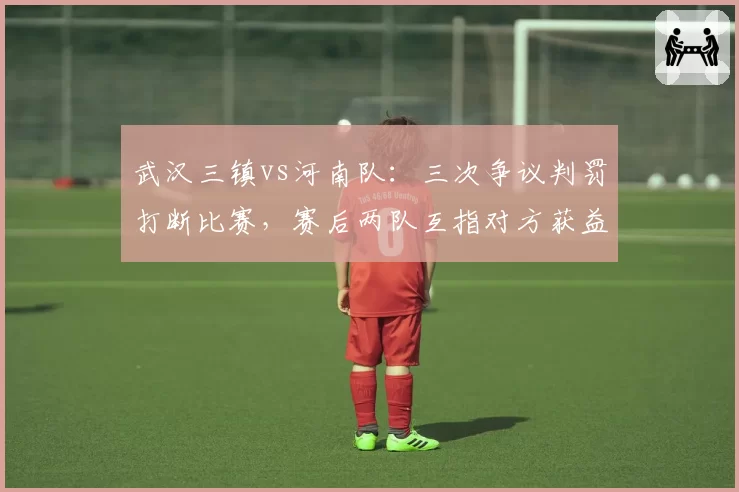 武汉三镇vs河南队：三次争议判罚打断比赛，赛后两队互指对方获益