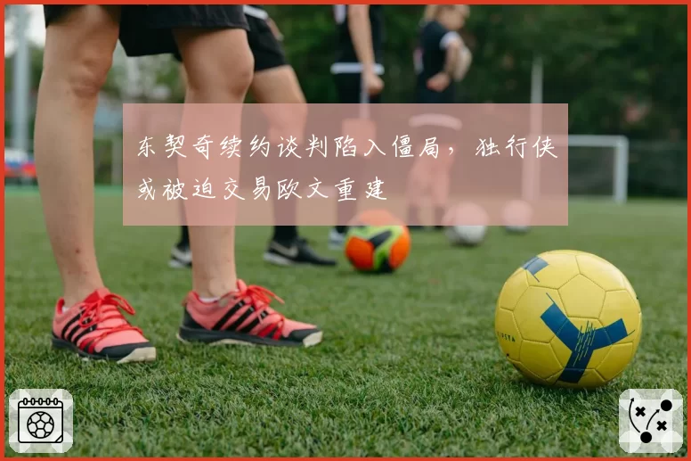 东契奇续约谈判陷入僵局，独行侠或被迫交易欧文重建