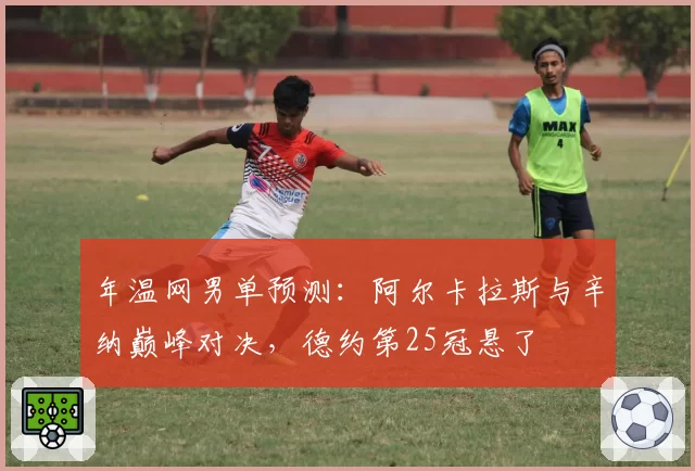 年温网男单预测:阿尔卡拉斯与辛纳巅峰对决,德约第25冠悬了
