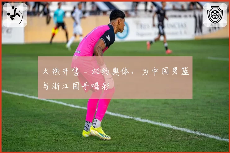 火热开售 _ 相约奥体,为中国男篮与浙江国手喝彩