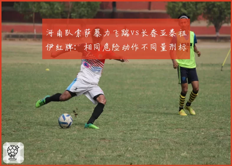 河南队索萨暴力飞踹vs长春亚泰祖伊红牌:相同危险动作不同量刑标准