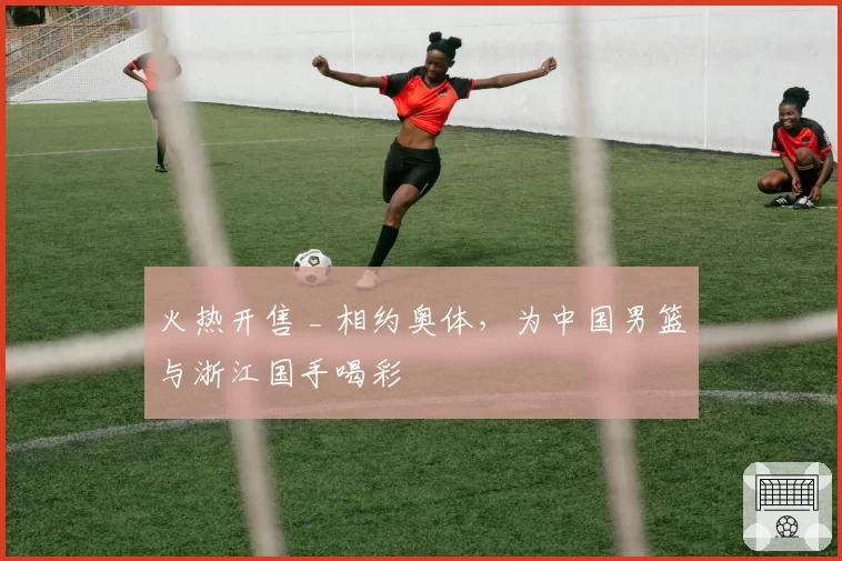 火热开售 _ 相约奥体,为中国男篮与浙江国手喝彩