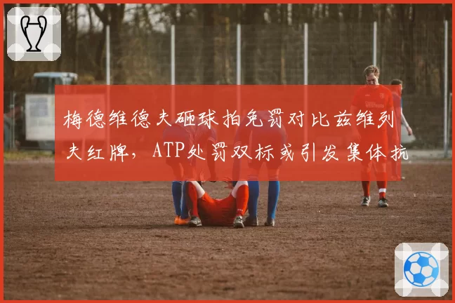 梅德维德夫砸球拍免罚对比兹维列夫红牌，ATP处罚双标或引发集体抗议