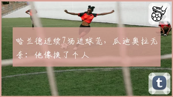 哈兰德连续7场进球荒，瓜迪奥拉无奈：他像换了个人
