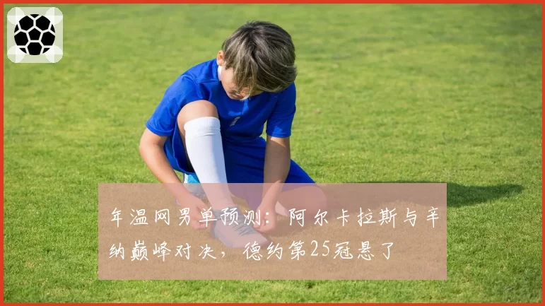 年温网男单预测:阿尔卡拉斯与辛纳巅峰对决,德约第25冠悬了