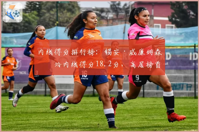 内线得分排行榜:锡安·威廉姆森场均内线得分18.2分,高居榜首