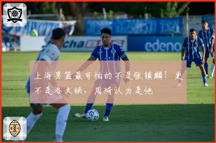 上海男篮最可怕的不是张镇麟！更不是洛夫顿，周琦认为是他