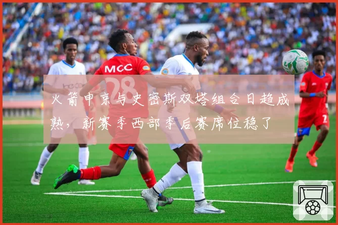 火箭申京与史密斯双塔组合日趋成熟，新赛季西部季后赛席位稳了