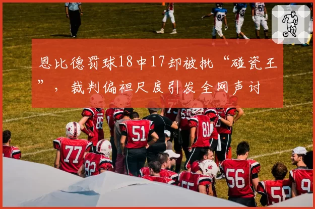 恩比德罚球18中17却被批“碰瓷王”，裁判偏袒尺度引发全网声讨