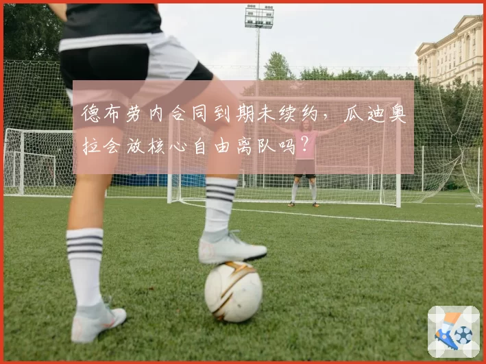 德布劳内合同到期未续约，瓜迪奥拉会放核心自由离队吗？