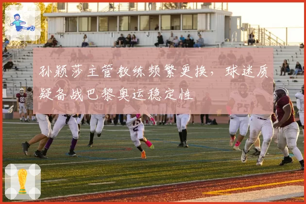孙颖莎主管教练频繁更换，球迷质疑备战巴黎奥运稳定性