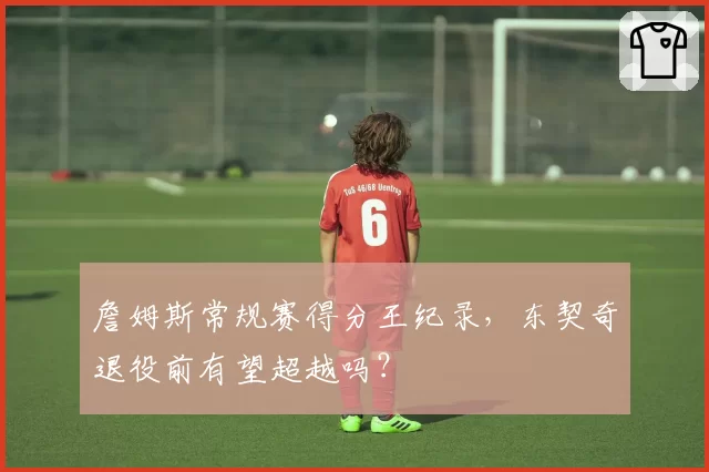 詹姆斯常规赛得分王纪录，东契奇退役前有望超越吗？