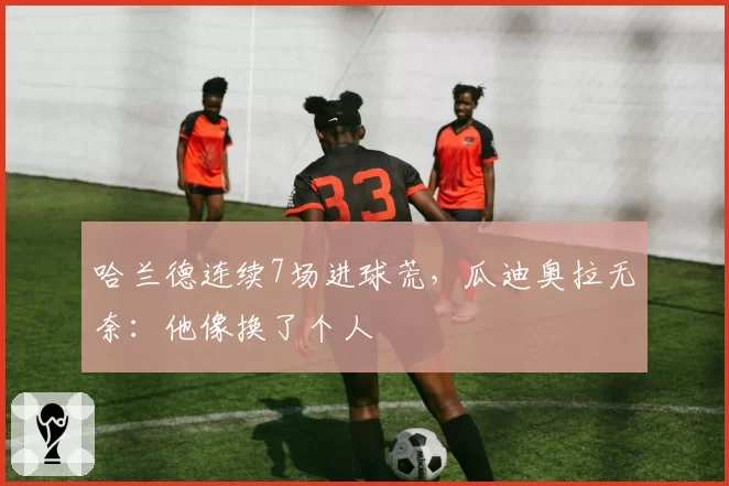 哈兰德连续7场进球荒,瓜迪奥拉无奈:他像换了个人