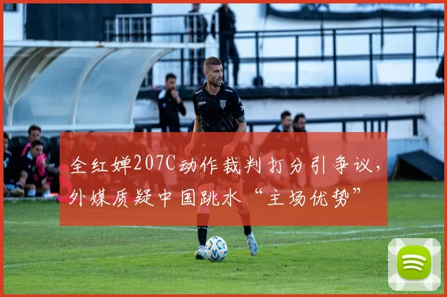 全红婵207C动作裁判打分引争议，外媒质疑中国跳水“主场优势”