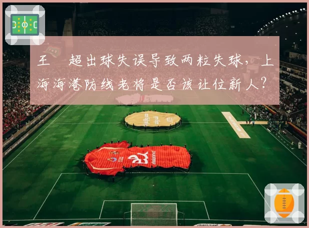 王燊超出球失误导致两粒失球，上海海港防线老将是否该让位新人？