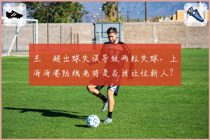王燊超出球失误导致两粒失球，上海海港防线老将是否该让位新人？
