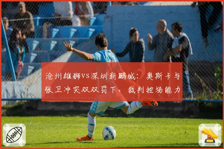 沧州雄狮vs深圳新鹏城：奥斯卡与张卫冲突双双罚下，裁判控场能力遭批