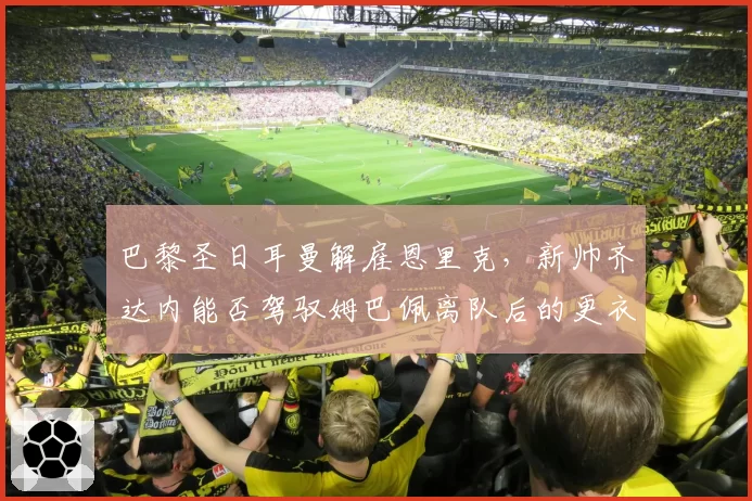 巴黎圣日耳曼解雇恩里克，新帅齐达内能否驾驭姆巴佩离队后的更衣室？