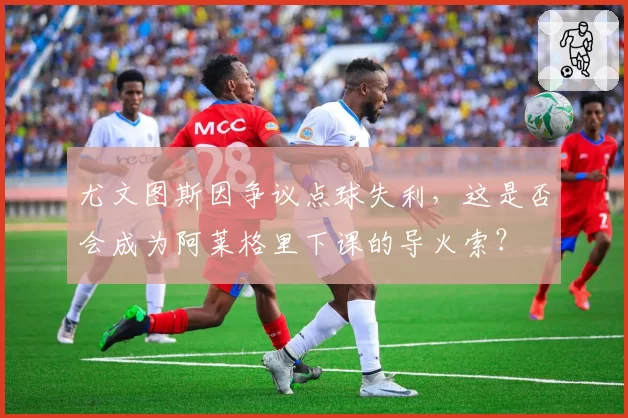 尤文图斯因争议点球失利，这是否会成为阿莱格里下课的导火索？