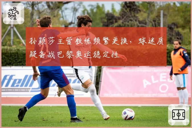 孙颖莎主管教练频繁更换，球迷质疑备战巴黎奥运稳定性