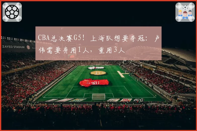CBA总决赛G5!上海队想要夺冠:卢伟需要弃用1人,重用3人