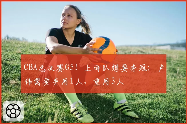 CBA总决赛G5!上海队想要夺冠:卢伟需要弃用1人,重用3人