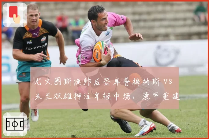 尤文图斯换帅后签库普梅纳斯 vs 米兰双雄押注年轻中场，意甲重建路径对比