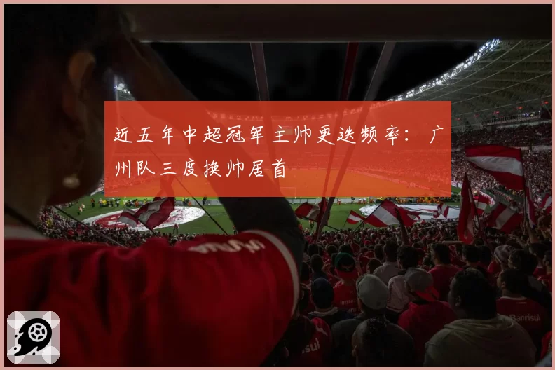 近五年中超冠军主帅更迭频率:广州队三度换帅居首