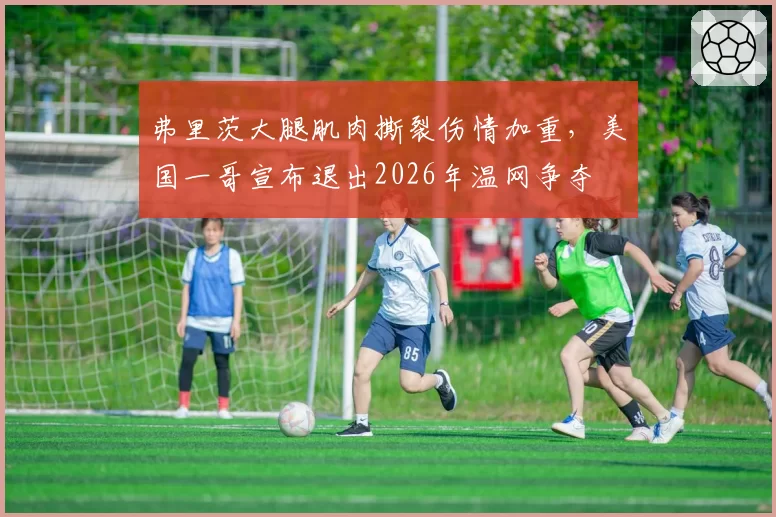 弗里茨大腿肌肉撕裂伤情加重，美国一哥宣布退出2026年温网争夺