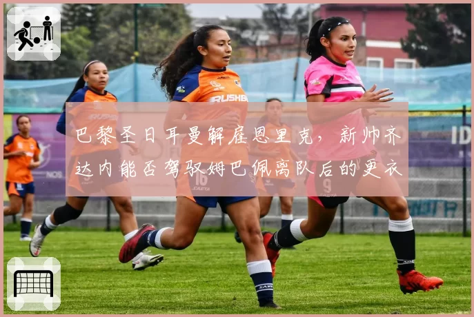 巴黎圣日耳曼解雇恩里克，新帅齐达内能否驾驭姆巴佩离队后的更衣室？