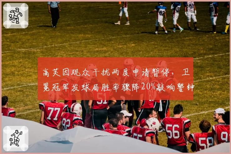高芙因观众干扰两度申请暂停,卫冕冠军发球局胜率骤降20%敲响警钟