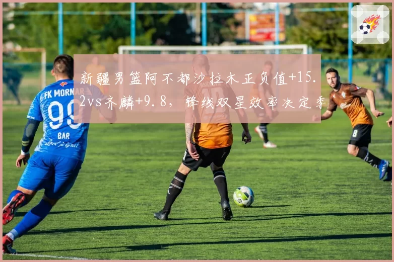 新疆男篮阿不都沙拉木正负值+15.2vs齐麟+9.8，锋线双星效率决定季后赛席位
