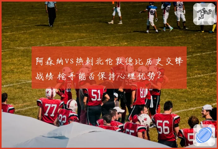 阿森纳vs热刺北伦敦德比历史交锋战绩 枪手能否保持心理优势？