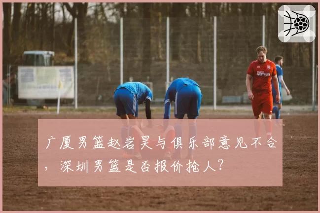 广厦男篮赵岩昊与俱乐部意见不合，深圳男篮是否报价抢人？