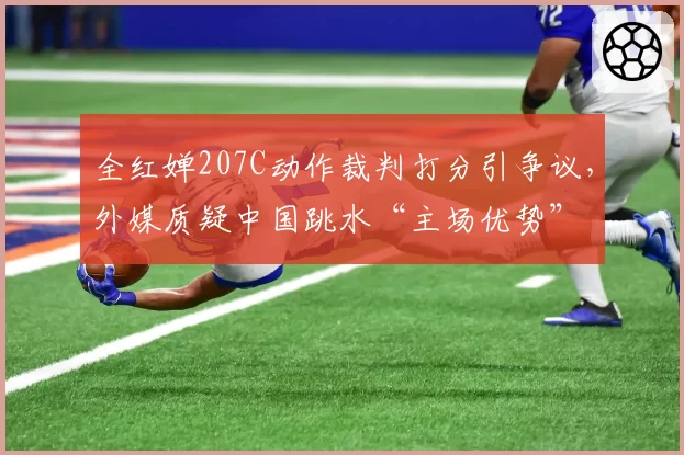 全红婵207C动作裁判打分引争议，外媒质疑中国跳水“主场优势”
