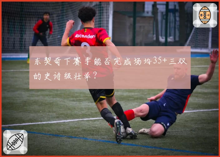 东契奇下赛季能否完成场均35+三双的史诗级壮举？