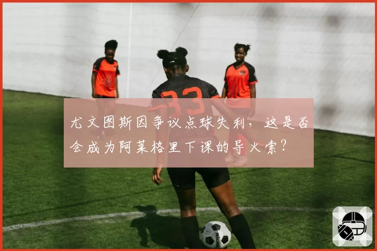 尤文图斯因争议点球失利，这是否会成为阿莱格里下课的导火索？